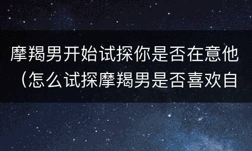摩羯男开始试探你是否在意他（怎么试探摩羯男是否喜欢自己）