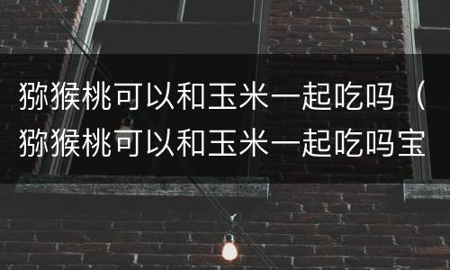 猕猴桃可以和玉米一起吃吗（猕猴桃可以和玉米一起吃吗宝宝）