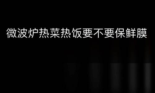 微波炉热菜热饭要不要保鲜膜