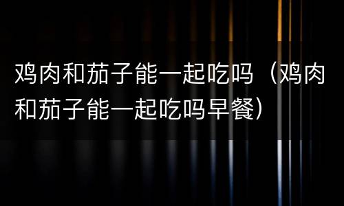 鸡肉和茄子能一起吃吗（鸡肉和茄子能一起吃吗早餐）
