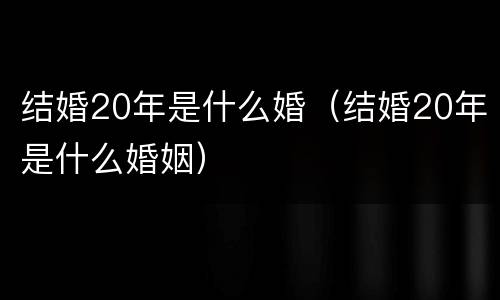 结婚20年是什么婚（结婚20年是什么婚姻）