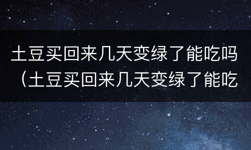 土豆买回来几天变绿了能吃吗（土豆买回来几天变绿了能吃吗有毒吗）