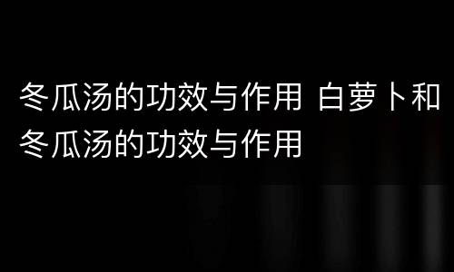 冬瓜汤的功效与作用 白萝卜和冬瓜汤的功效与作用