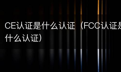 CE认证是什么认证（FCC认证是什么认证）