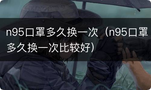 n95口罩多久换一次（n95口罩多久换一次比较好）
