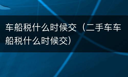 车船税什么时候交（二手车车船税什么时候交）