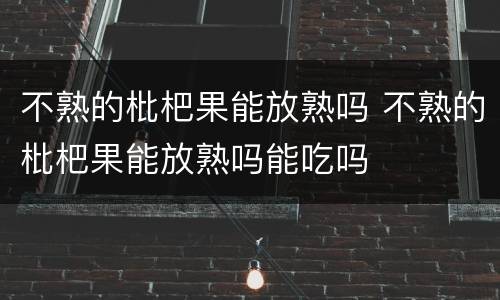 不熟的枇杷果能放熟吗 不熟的枇杷果能放熟吗能吃吗