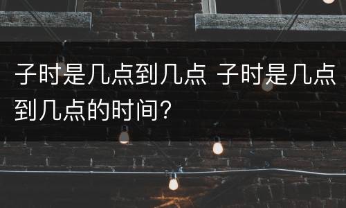 子时是几点到几点 子时是几点到几点的时间?