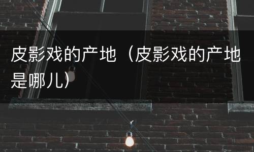 皮影戏的产地（皮影戏的产地是哪儿）