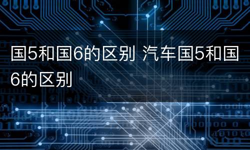 国5和国6的区别 汽车国5和国6的区别