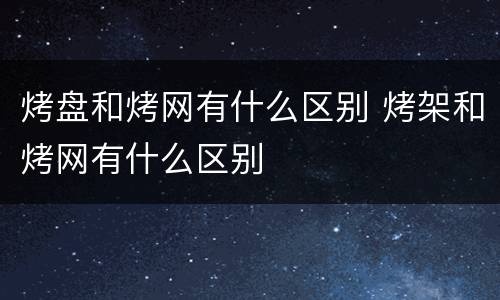 烤盘和烤网有什么区别 烤架和烤网有什么区别