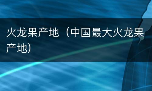 火龙果产地（中国最大火龙果产地）