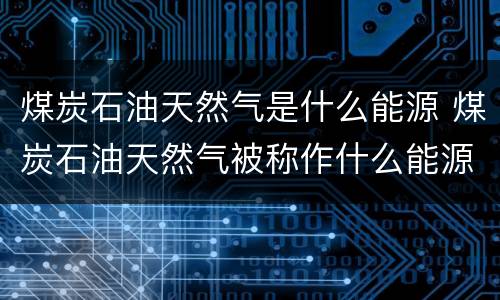 煤炭石油天然气是什么能源 煤炭石油天然气被称作什么能源