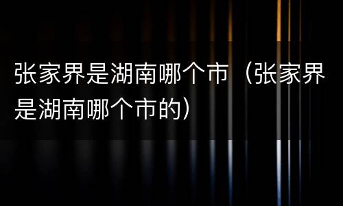 张家界是湖南哪个市（张家界是湖南哪个市的）