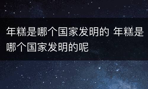 年糕是哪个国家发明的 年糕是哪个国家发明的呢