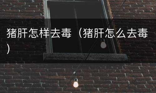 猪肝怎样去毒（猪肝怎么去毒）