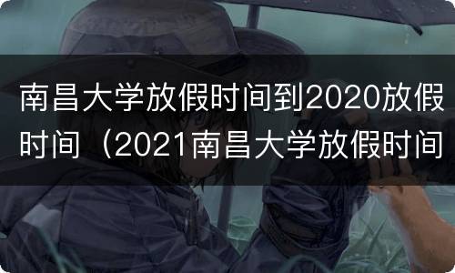南昌大学放假时间到2020放假时间（2021南昌大学放假时间）