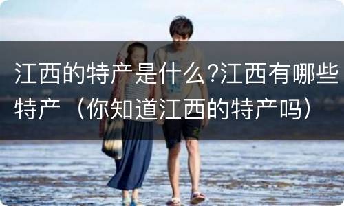 江西的特产是什么?江西有哪些特产（你知道江西的特产吗）