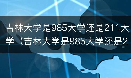 吉林大学是985大学还是211大学（吉林大学是985大学还是211大学分数线）
