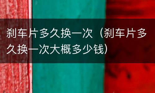 刹车片多久换一次（刹车片多久换一次大概多少钱）