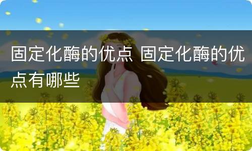 固定化酶的优点 固定化酶的优点有哪些