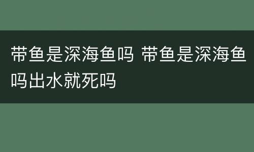 带鱼是深海鱼吗 带鱼是深海鱼吗出水就死吗