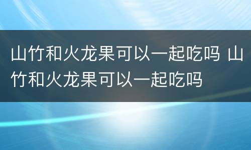 山竹和火龙果可以一起吃吗 山竹和火龙果可以一起吃吗