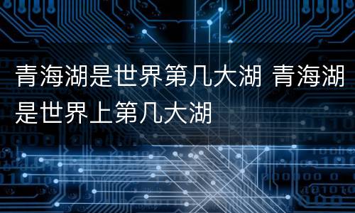 青海湖是世界第几大湖 青海湖是世界上第几大湖