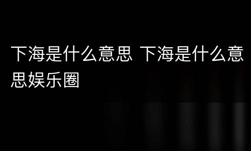 下海是什么意思 下海是什么意思娱乐圈