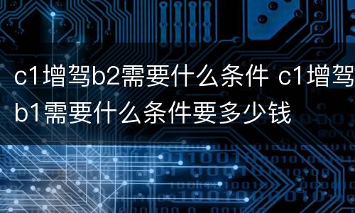 c1增驾b2需要什么条件 c1增驾b1需要什么条件要多少钱