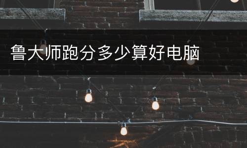 鲁大师跑分多少算好电脑