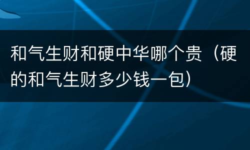 和气生财和硬中华哪个贵（硬的和气生财多少钱一包）