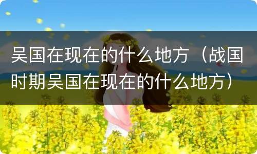 吴国在现在的什么地方（战国时期吴国在现在的什么地方）