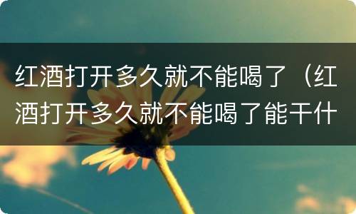 红酒打开多久就不能喝了（红酒打开多久就不能喝了能干什么）