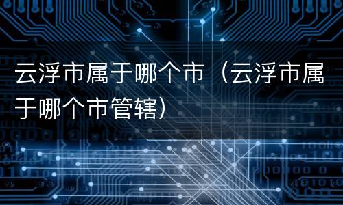 云浮市属于哪个市（云浮市属于哪个市管辖）