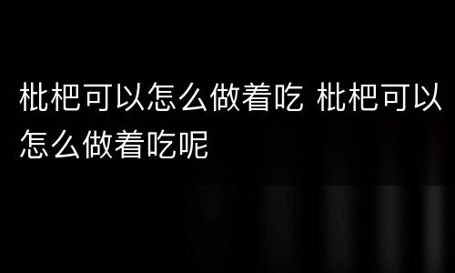 枇杷可以怎么做着吃 枇杷可以怎么做着吃呢