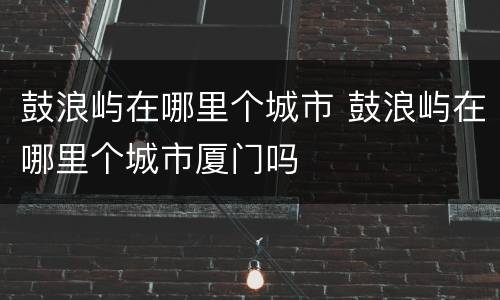 鼓浪屿在哪里个城市 鼓浪屿在哪里个城市厦门吗
