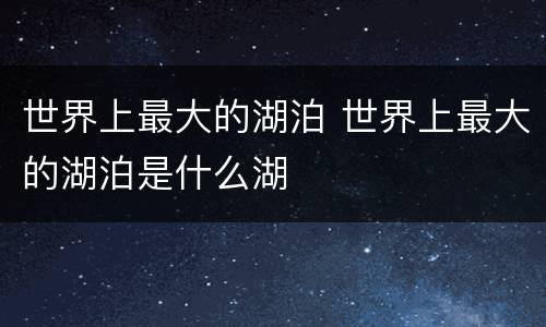 世界上最大的湖泊 世界上最大的湖泊是什么湖
