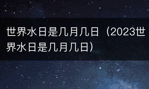 世界水日是几月几日（2023世界水日是几月几日）