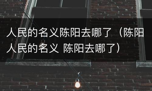 人民的名义陈阳去哪了（陈阳人民的名义 陈阳去哪了）