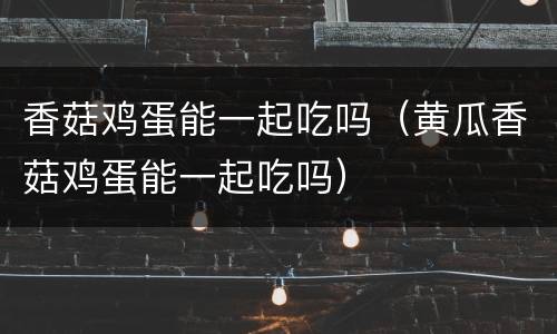 香菇鸡蛋能一起吃吗（黄瓜香菇鸡蛋能一起吃吗）