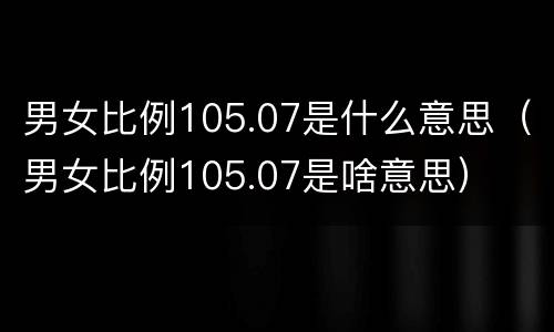 男女比例105.07是什么意思（男女比例105.07是啥意思）