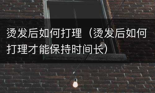 烫发后如何打理（烫发后如何打理才能保持时间长）