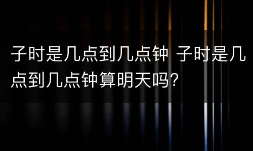 子时是几点到几点钟 子时是几点到几点钟算明天吗?