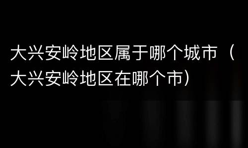 大兴安岭地区属于哪个城市（大兴安岭地区在哪个市）