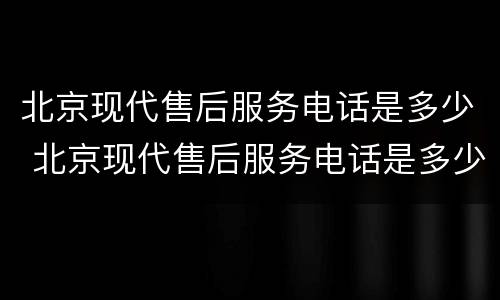 北京现代售后服务电话是多少 北京现代售后服务电话是多少滁州