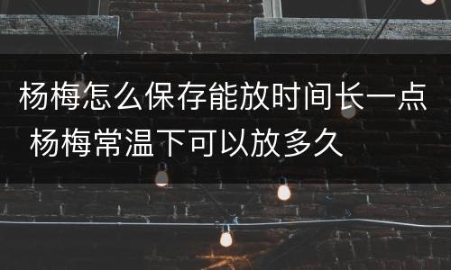 杨梅怎么保存能放时间长一点 杨梅常温下可以放多久
