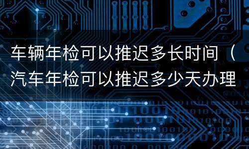 车辆年检可以推迟多长时间（汽车年检可以推迟多少天办理）