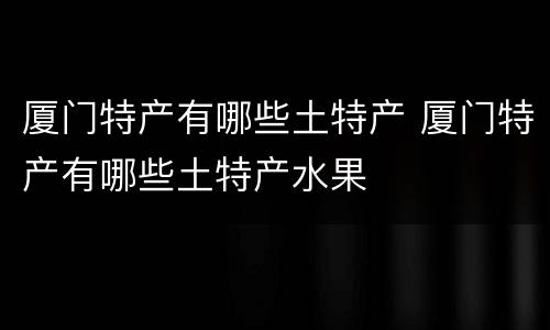 厦门特产有哪些土特产 厦门特产有哪些土特产水果