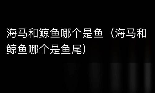 海马和鲸鱼哪个是鱼（海马和鲸鱼哪个是鱼尾）